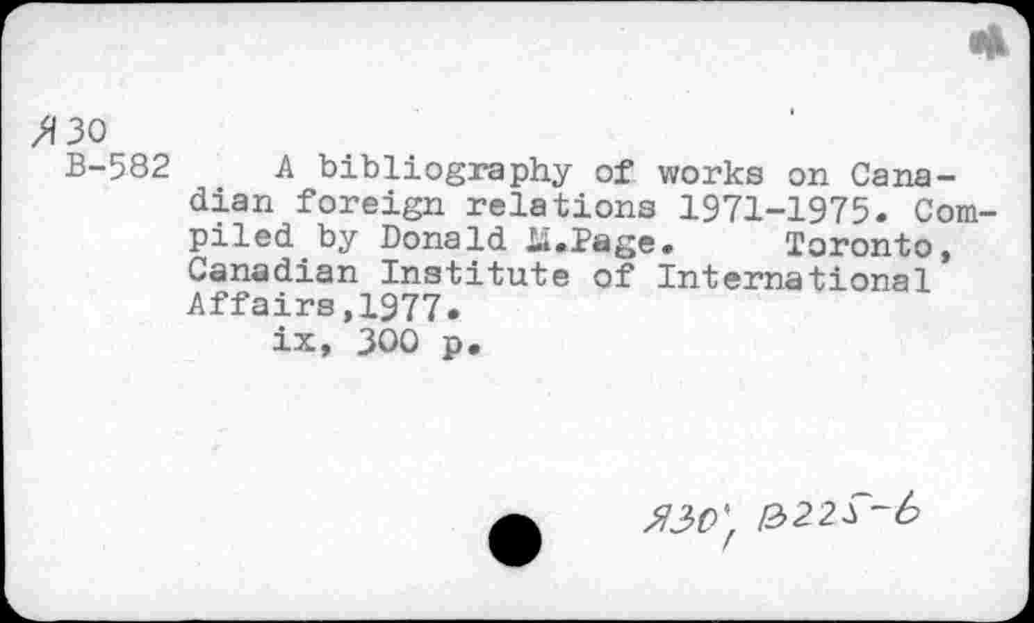 ﻿>130
B-582 A bibliography of works on Canadian foreign relations 1971-1975. Compiled by Donald Li.Page. Toronto, Canadian Institute of International Affairs,1977.
ix, JOO p.
330 ' 1322 T- 6